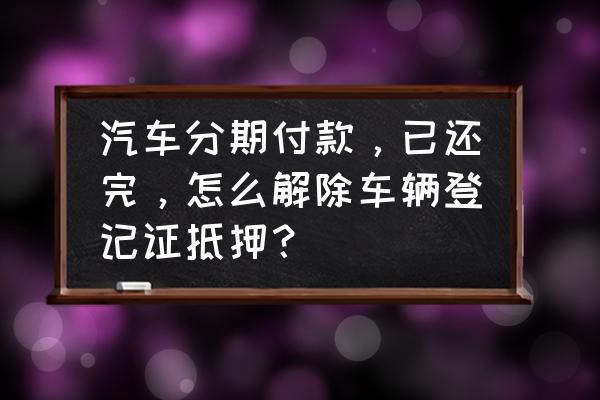 汽车贷款还完了怎么办手续 汽车分期付款，已还完，怎么解除车辆登记证抵押？