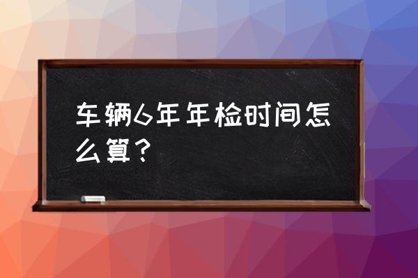 私家车已满6年需要年检吗 车辆6年年检时间怎么算？