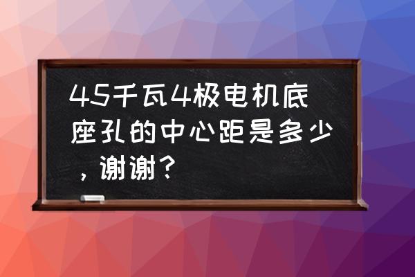 电机底座孔距尺寸表 45千瓦4极电机底座孔的中心距是多少，谢谢？