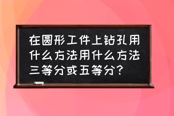 孔加工的六个基本步骤 在圆形工件上钻孔用什么方法用什么方法三等分或五等分？