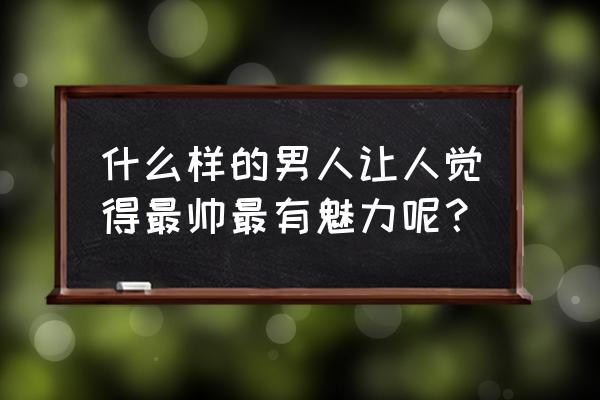 男人什么样子最有魅力 什么样的男人让人觉得最帅最有魅力呢？