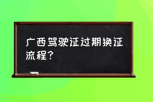 驾驶证提前多久可以换证 广西驾驶证过期换证流程？