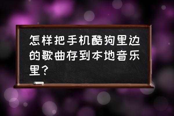 酷狗音乐添加本地歌曲 怎样把手机酷狗里边的歌曲存到本地音乐里？