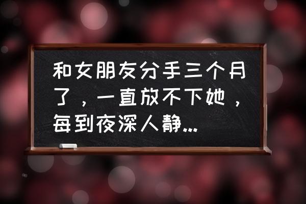 分手了很想念对方怎么办 和女朋友分手三个月了，一直放不下她，每到夜深人静的时候特别的想她，我该怎么办？