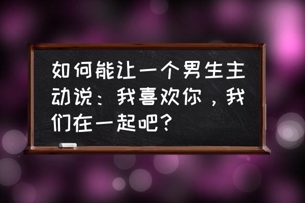 怎么含蓄的说我爱你 如何能让一个男生主动说：我喜欢你，我们在一起吧？