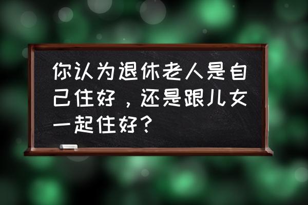 和家人旅游什么心情 你认为退休老人是自己住好，还是跟儿女一起住好？