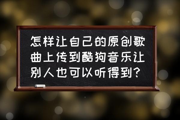 下载好的音乐怎么分享给别人 怎样让自己的原创歌曲上传到酷狗音乐让别人也可以听得到？