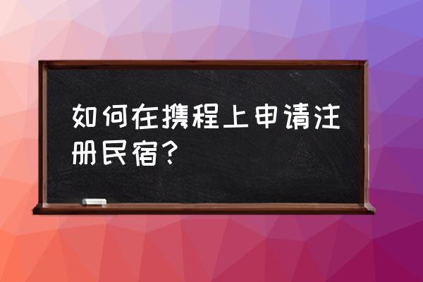 怎么在携程上注册民宿 如何在携程上申请注册民宿？