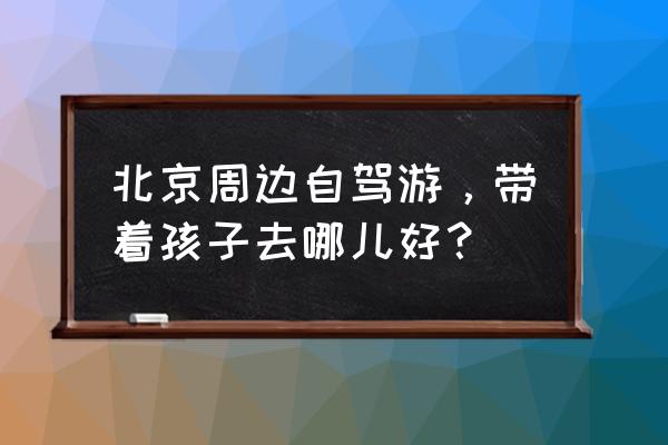 北京出发周边自驾游推荐 北京周边自驾游，带着孩子去哪儿好？