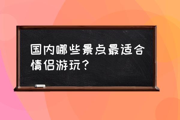 全球十大情侣旅游胜地 国内哪些景点最适合情侣游玩？