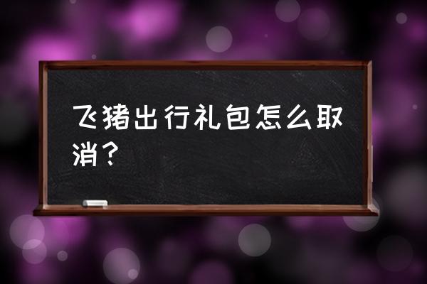 机票优享套餐礼包已付费能退费吗 飞猪出行礼包怎么取消？