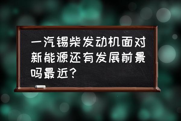 锡柴奥威发动机缺点 一汽锡柴发动机面对新能源还有发展前景吗最近？