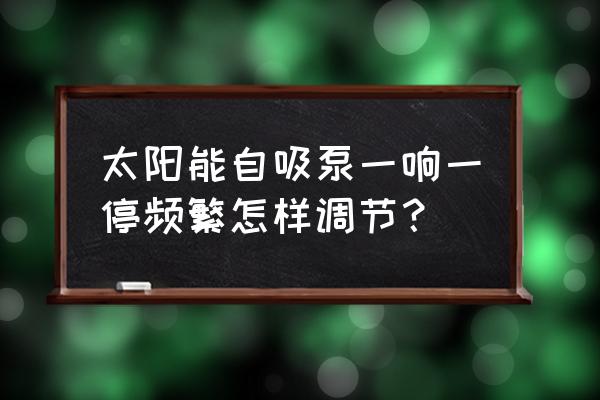 自吸泵频繁启动的原因及解决方法 太阳能自吸泵一响一停频繁怎样调节？