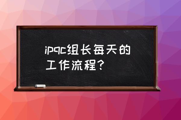 ipqc的工作流程怎么写 ipqc组长每天的工作流程？