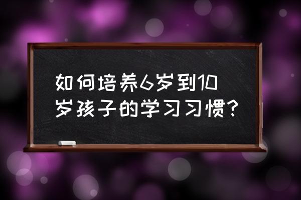 五到六岁儿童父母应该教些什么 如何培养6岁到10岁孩子的学习习惯？