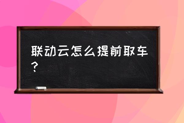 联动云租车还车流程 联动云怎么提前取车？