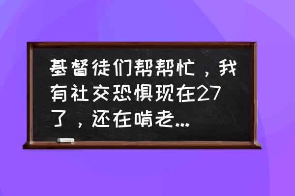 社交恐惧自愈20个步骤 基督徒们帮帮忙，我有社交恐惧现在27了，还在啃老我该怎么办？