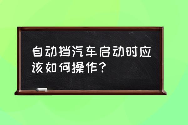 自动挡车起步有什么步骤 自动挡汽车启动时应该如何操作？