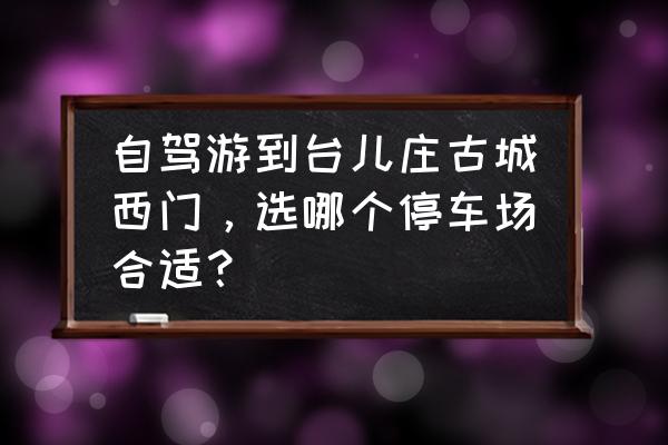 台儿庄古城内最佳游玩路线图 自驾游到台儿庄古城西门，选哪个停车场合适？