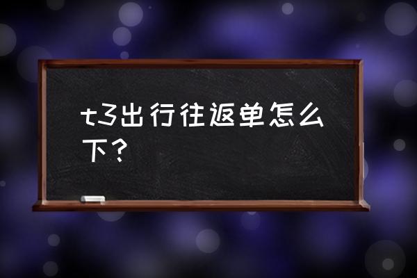 规划行程最好的app t3出行往返单怎么下？