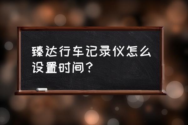 上汽通用的行车记录仪怎么用 臻达行车记录仪怎么设置时间？