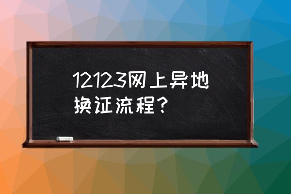 驾驶证到期网上操作详细步骤 12123网上异地换证流程？