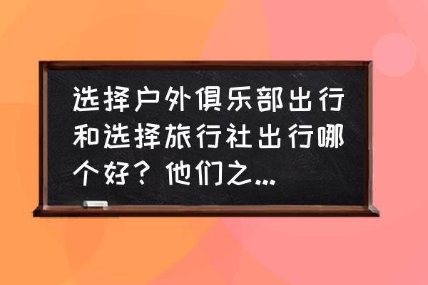 在网上怎么选择旅行社 选择户外俱乐部出行和选择旅行社出行哪个好？他们之间的区别是什么？