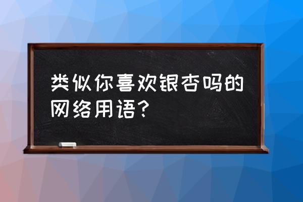 你喜欢银杏吗的下一句 类似你喜欢银杏吗的网络用语？