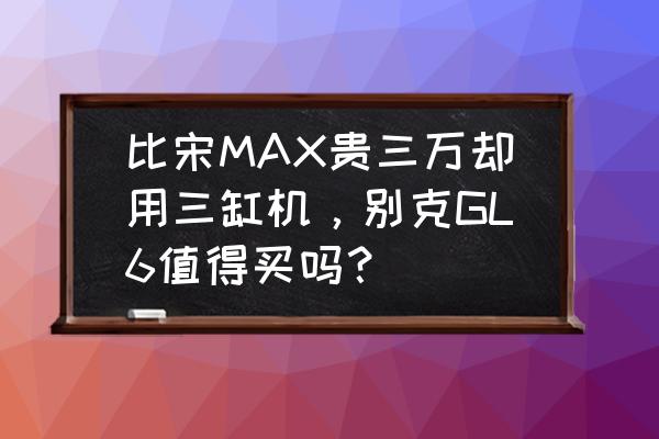 别克gl6最低配的多少钱 比宋MAX贵三万却用三缸机，别克GL6值得买吗？