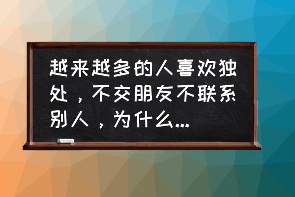 为什么爬山的人越来越少 越来越多的人喜欢独处，不交朋友不联系别人，为什么？是有病吗？