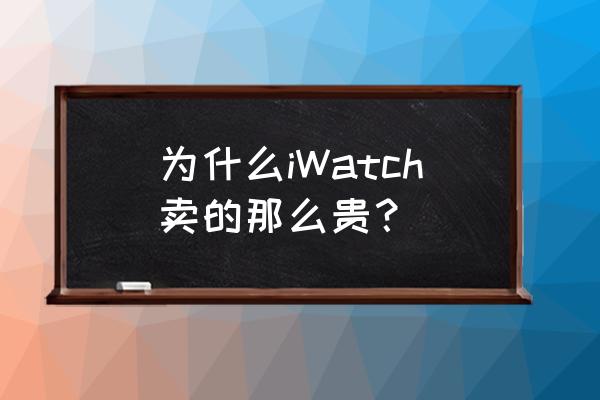 applewatch最新款价格 为什么iWatch卖的那么贵？