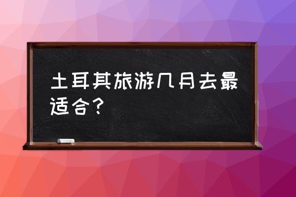 什么时候去土耳其旅游最佳 土耳其旅游几月去最适合？