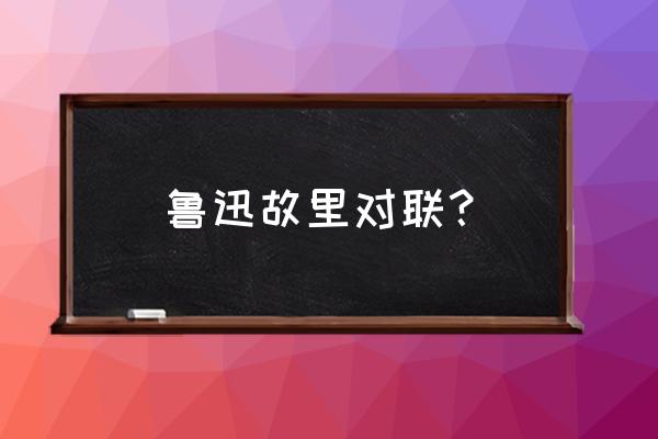 游玩鲁迅故里发朋友圈 鲁迅故里对联？