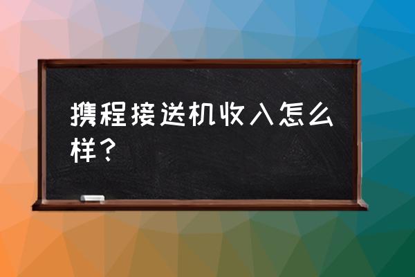 个人怎么加入携程接送机专车司机 携程接送机收入怎么样？