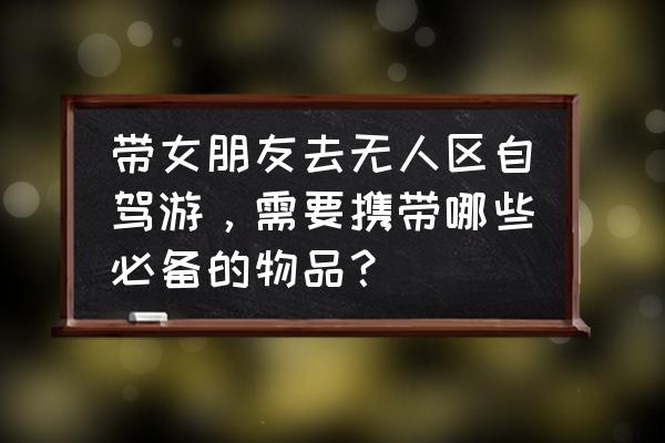 女孩子外出旅游必备物品 带女朋友去无人区自驾游，需要携带哪些必备的物品？