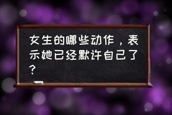 男人喜欢女人的几种动作 女生的哪些动作，表示她已经默许自己了？