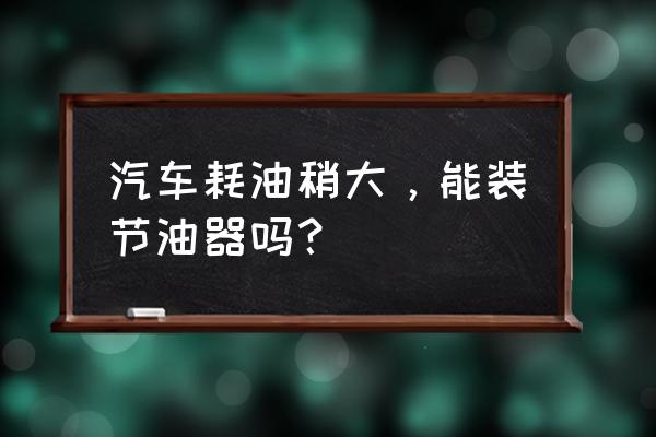 汽车耗油严重怎么解决 汽车耗油稍大，能装节油器吗？