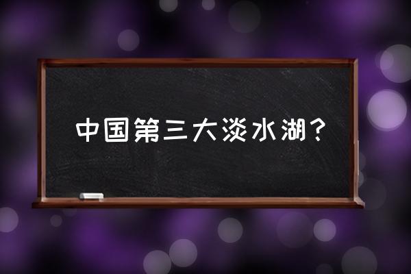 我国第一大淡水湖和第二大淡水湖 中国第三大淡水湖？