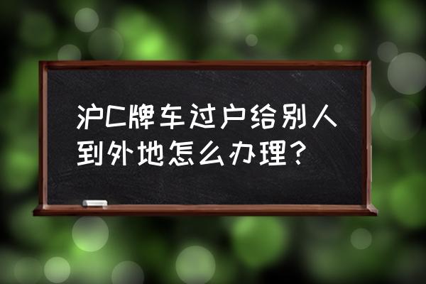 车子卖给外地人怎么操作过户 沪C牌车过户给别人到外地怎么办理？