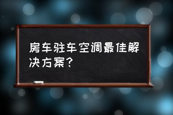 房车户外用电解决方法 房车驻车空调最佳解决方案？