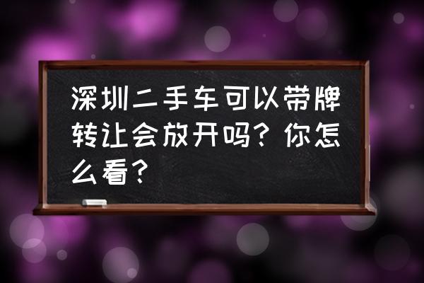 深圳车牌的车怎么转让 深圳二手车可以带牌转让会放开吗？你怎么看？