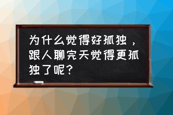 怎么看出来自己很孤独 为什么觉得好孤独，跟人聊完天觉得更孤独了呢？