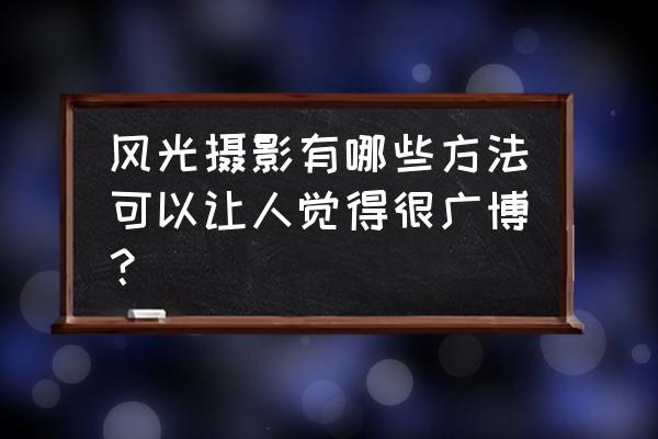 风光摄影技巧有哪些 风光摄影有哪些方法可以让人觉得很广博？