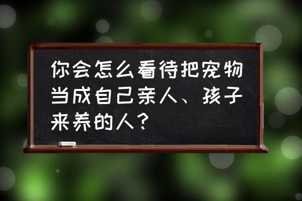 养宠物看出一个人的性格 你会怎么看待把宠物当成自己亲人、孩子来养的人？