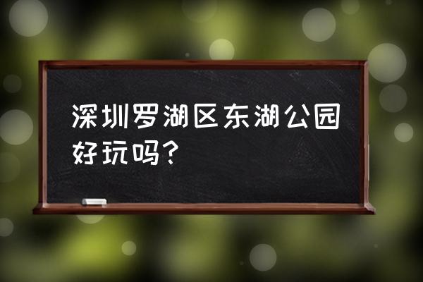 深圳罗湖有哪些好玩的地方 深圳罗湖区东湖公园好玩吗？