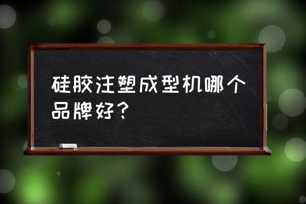 开注塑机哪个厂家好 硅胶注塑成型机哪个品牌好？