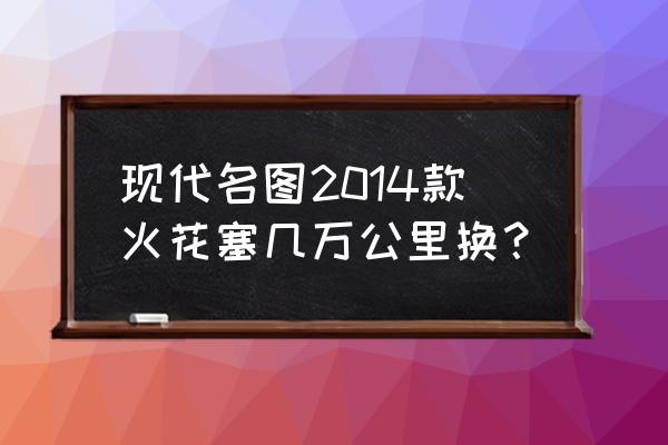 6万公里火花塞有必要换吗 现代名图2014款火花塞几万公里换？