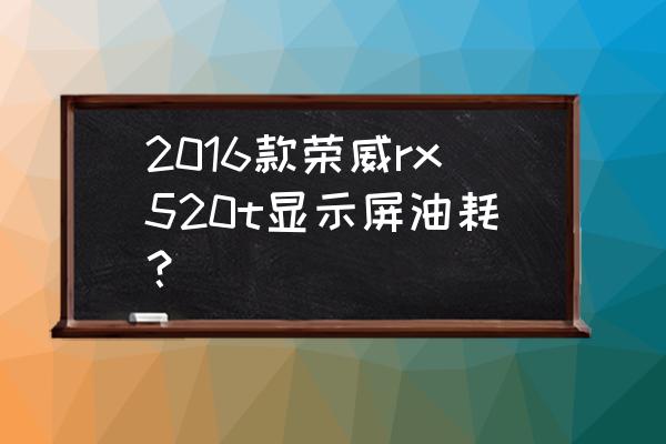 荣威rx5多少钱一辆20t 2016款荣威rx520t显示屏油耗？