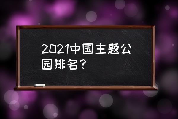 主题公园规划开发的主要内容 2021中国主题公园排名？