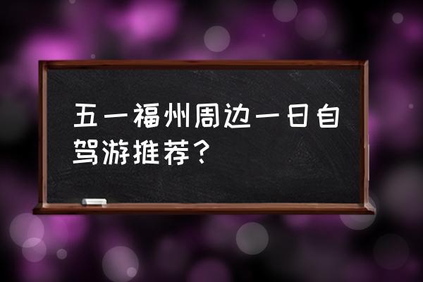 五一自驾游必备 五一福州周边一日自驾游推荐？